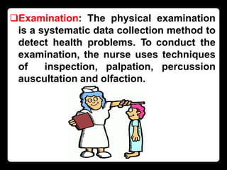 Examination: The physical examination
is a systematic data collection method to
detect health problems. To conduct the
examination, the nurse uses techniques
of inspection, palpation, percussion
auscultation and olfaction.
 