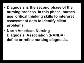 • Diagnosis is the second phase of the
nursing process. In this phase, nurses
use critical thinking skills to interpret
assessment data to identify client
problems.
• North American Nursing
Diagnosis Association (NANDA)
define or refine nursing diagnosis.
 