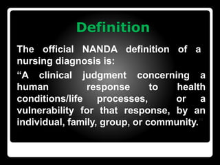 Definition
The official NANDA definition of a
nursing diagnosis is:
“A clinical judgment concerning a
human response to health
conditions/life processes, or a
vulnerability for that response, by an
individual, family, group, or community.”
 