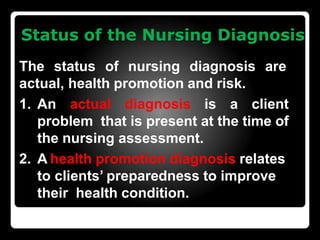 Status of the Nursing Diagnosis
The status of nursing diagnosis are
actual, health promotion and risk.
1. An actual diagnosis is a client
problem that is present at the time of
the nursing assessment.
2. A health promotion diagnosis relates
to clients’ preparedness to improve
their health condition.
 