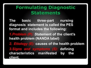 Formulating Diagnostic
Statements
The basic three-part nursing
diagnosis statement is called the PES
format and includes the following:
1.Problem (P): Statement of the client’s
health problem (NANDA label)
2. Etiology (E): causes of the health problem
3.Signs and symptoms (S): defining
characteristics manifested by the
client.
 