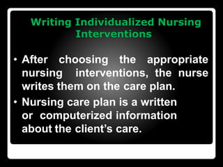 Writing Individualized Nursing
Interventions
• After choosing the appropriate
nursing interventions, the nurse
writes them on the care plan.
• Nursing care plan is a written
or computerized information
about the client’s care.
 