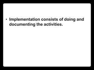 • Implementation consists of doing and
documenting the activities.
 
