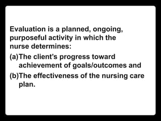 Evaluation is a planned, ongoing,
purposeful activity in which the
nurse determines:
(a)The client’s progress toward
achievement of goals/outcomes and
(b)The effectiveness of the nursing care
plan.
 