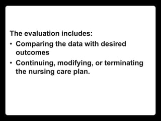 The evaluation includes:
• Comparing the data with desired
outcomes
• Continuing, modifying, or terminating
the nursing care plan.
 