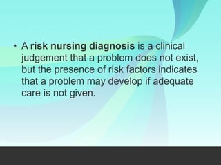 A risk nursing diagnosis is a clinical
judgement that a problem does not exist,
but the presence of risk factors indicates
that a problem may develop if adequate
care is not given.
 