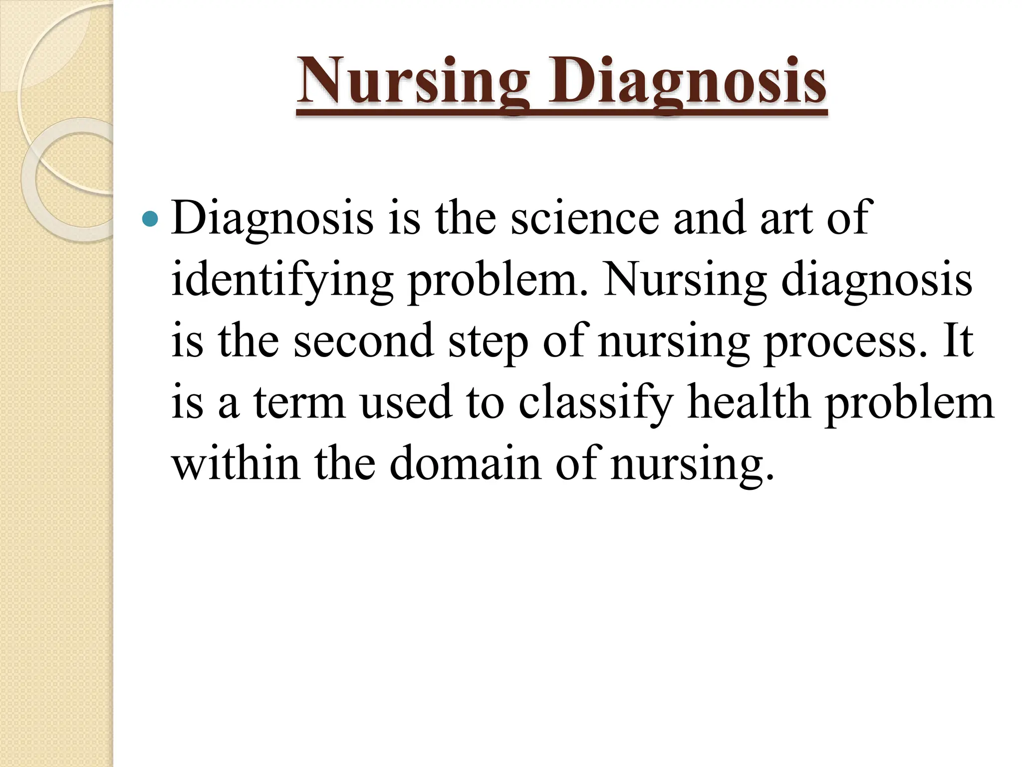 Nursing Diagnosis
 Diagnosis is the science and art of
identifying problem. Nursing diagnosis
is the second step of nursing process. It
is a term used to classify health problem
within the domain of nursing.
 