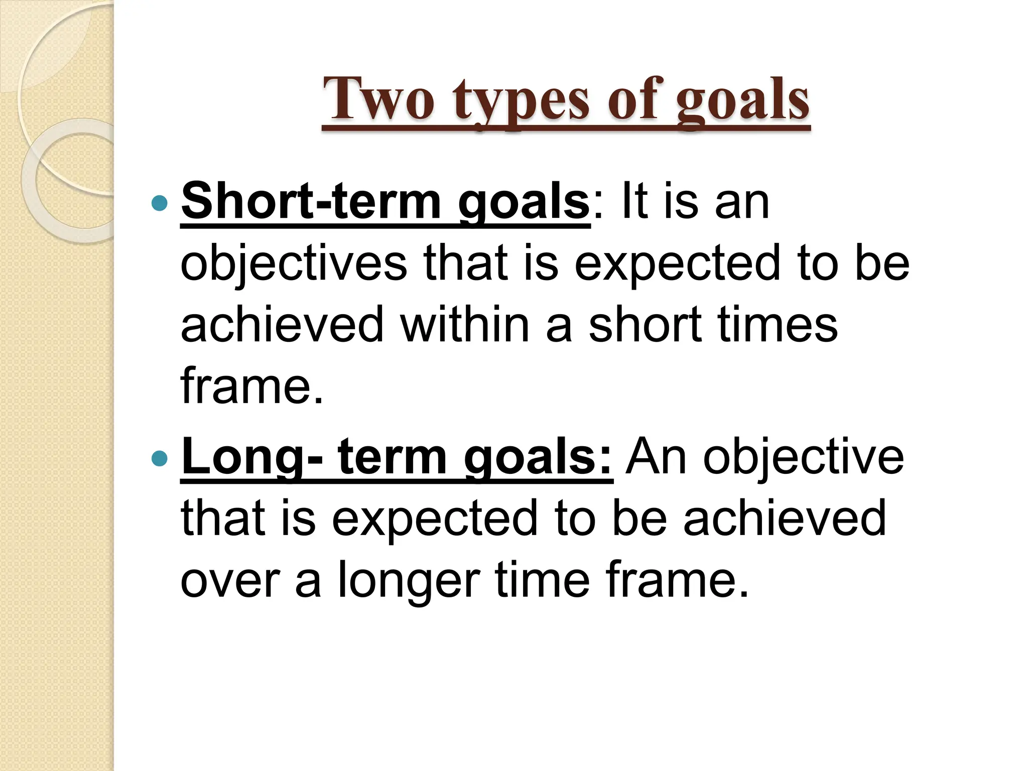 Two types of goals
 Short-term goals: It is an
objectives that is expected to be
achieved within a short times
frame.
 Long- term goals: An objective
that is expected to be achieved
over a longer time frame.
 