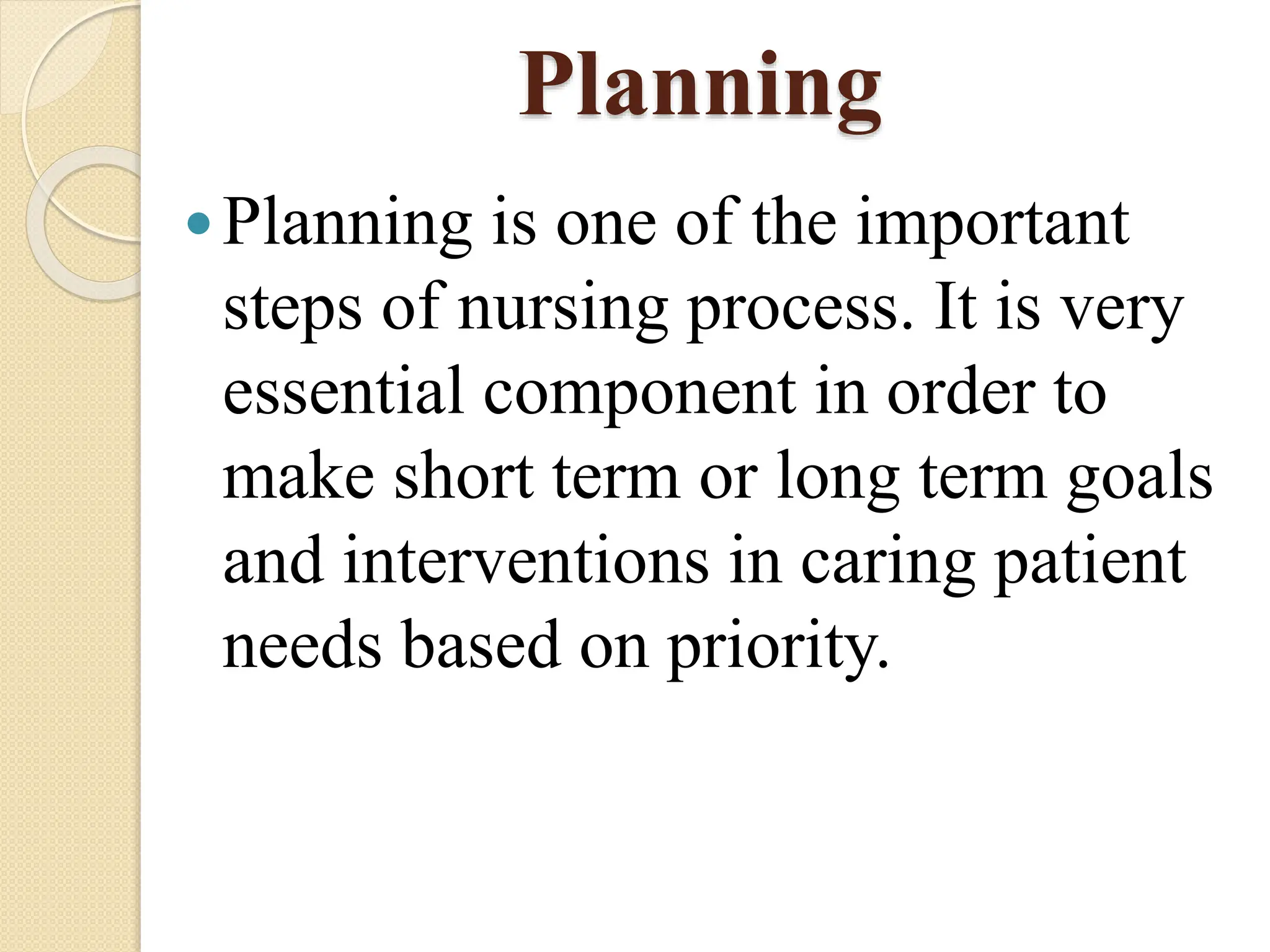 Planning
Planning is one of the important
steps of nursing process. It is very
essential component in order to
make short term or long term goals
and interventions in caring patient
needs based on priority.
 