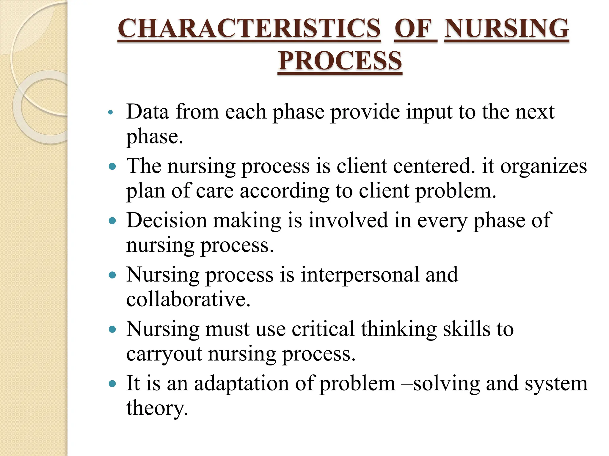 CHARACTERISTICS OF NURSING
PROCESS
• Data from each phase provide input to the next
phase.
 The nursing process is client centered. it organizes
plan of care according to client problem.
 Decision making is involved in every phase of
nursing process.
 Nursing process is interpersonal and
collaborative.
 Nursing must use critical thinking skills to
carryout nursing process.
 It is an adaptation of problem –solving and system
theory.
 