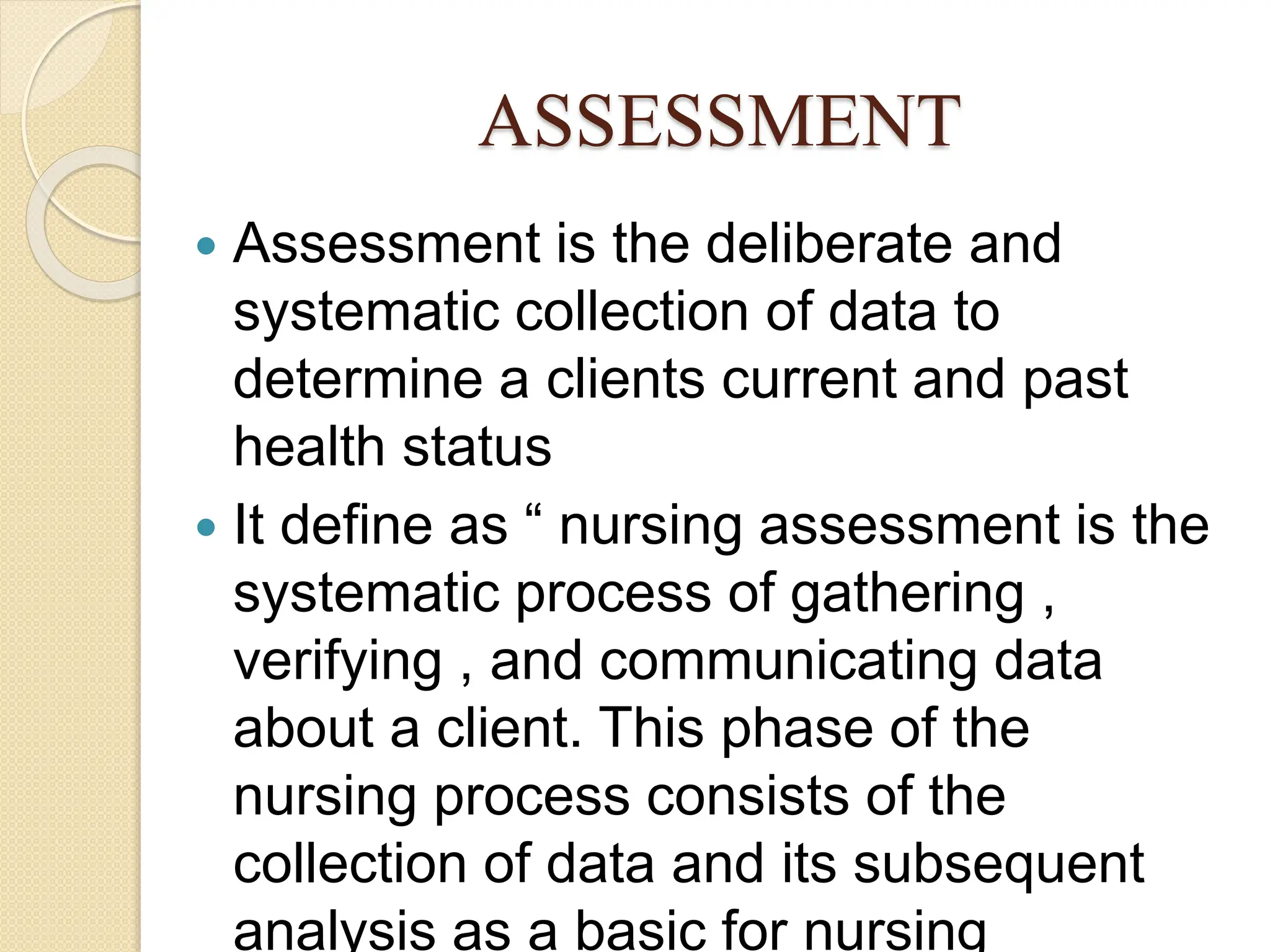 ASSESSMENT
 Assessment is the deliberate and
systematic collection of data to
determine a clients current and past
health status
 It define as “ nursing assessment is the
systematic process of gathering ,
verifying , and communicating data
about a client. This phase of the
nursing process consists of the
collection of data and its subsequent
analysis as a basic for nursing
 