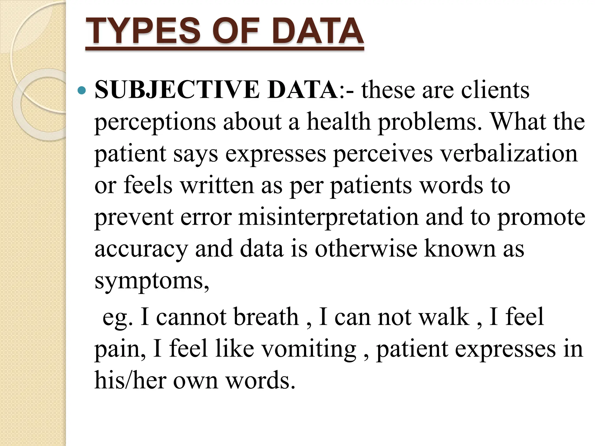TYPES OF DATA
 SUBJECTIVE DATA:- these are clients
perceptions about a health problems. What the
patient says expresses perceives verbalization
or feels written as per patients words to
prevent error misinterpretation and to promote
accuracy and data is otherwise known as
symptoms,
eg. I cannot breath , I can not walk , I feel
pain, I feel like vomiting , patient expresses in
his/her own words.
 