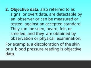 2. Objective data, also referred to as
signs or overt data, are detectable by
an observer or can be measured or
tested against an accepted standard.
They can be seen, heard, felt, or
smelled, and they are obtained by
observation or physical examination.
For example, a discoloration of the skin
or a blood pressure reading is objective
data.
 