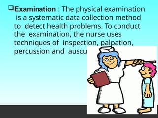 Examination : The physical examination
is a systematic data collection method
to detect health problems. To conduct
the examination, the nurse uses
techniques of inspection, palpation,
percussion and auscultation.
 