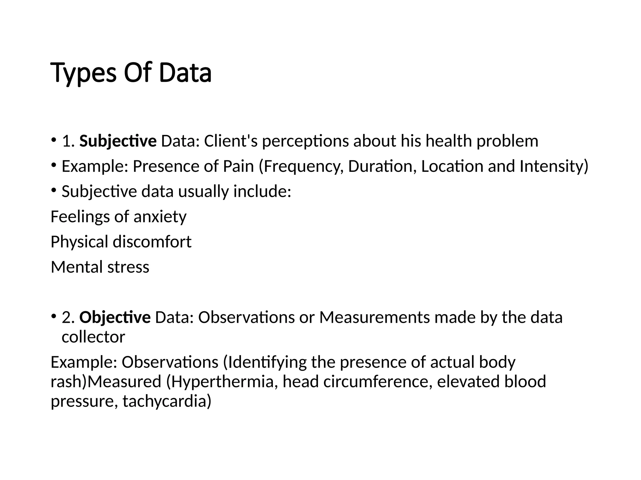 Types Of Data
• 1. Subjective Data: Client's perceptions about his health problem
• Example: Presence of Pain (Frequency, Duration, Location and Intensity)
• Subjective data usually include:
Feelings of anxiety
Physical discomfort
Mental stress
• 2. Objective Data: Observations or Measurements made by the data
collector
Example: Observations (Identifying the presence of actual body
rash)Measured (Hyperthermia, head circumference, elevated blood
pressure, tachycardia)
 