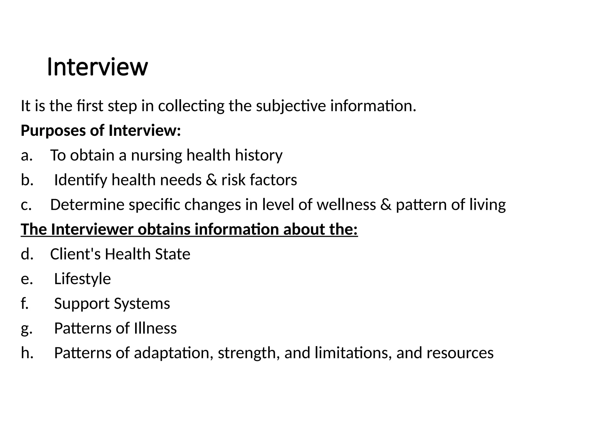 Interview
It is the first step in collecting the subjective information.
Purposes of Interview:
a. To obtain a nursing health history
b. Identify health needs & risk factors
c. Determine specific changes in level of wellness & pattern of living
The Interviewer obtains information about the:
d. Client's Health State
e. Lifestyle
f. Support Systems
g. Patterns of Illness
h. Patterns of adaptation, strength, and limitations, and resources
 