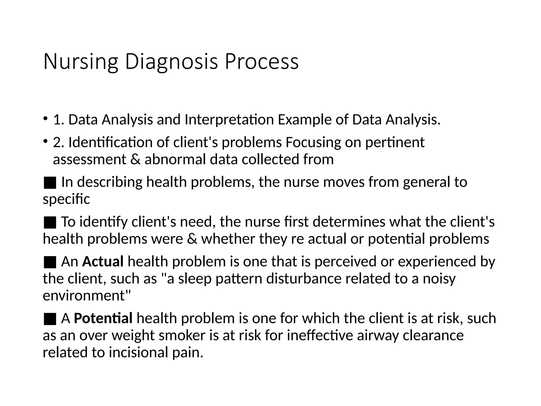 Nursing Diagnosis Process
• 1. Data Analysis and Interpretation Example of Data Analysis.
• 2. Identification of client's problems Focusing on pertinent
assessment & abnormal data collected from
■ In describing health problems, the nurse moves from general to
specific
■ To identify client's need, the nurse first determines what the client's
health problems were & whether they re actual or potential problems
■ An Actual health problem is one that is perceived or experienced by
the client, such as "a sleep pattern disturbance related to a noisy
environment"
■ A Potential health problem is one for which the client is at risk, such
as an over weight smoker is at risk for ineffective airway clearance
related to incisional pain.
 