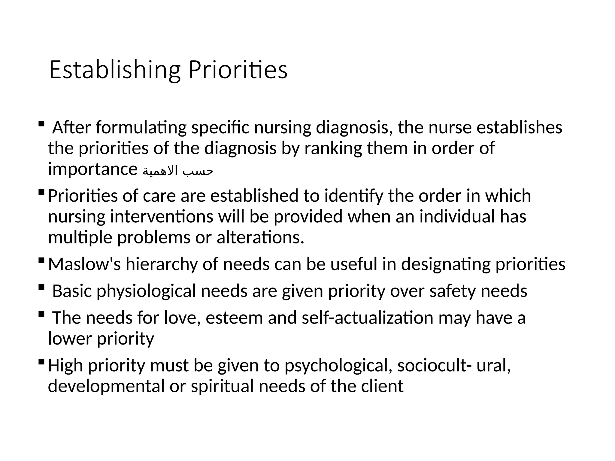 Establishing Priorities
 After formulating specific nursing diagnosis, the nurse establishes
the priorities of the diagnosis by ranking them in order of
importance ‫االهمية‬ ‫حسب‬
Priorities of care are established to identify the order in which
nursing interventions will be provided when an individual has
multiple problems or alterations.
Maslow's hierarchy of needs can be useful in designating priorities
 Basic physiological needs are given priority over safety needs
 The needs for love, esteem and self-actualization may have a
lower priority
High priority must be given to psychological, sociocult- ural,
developmental or spiritual needs of the client
 