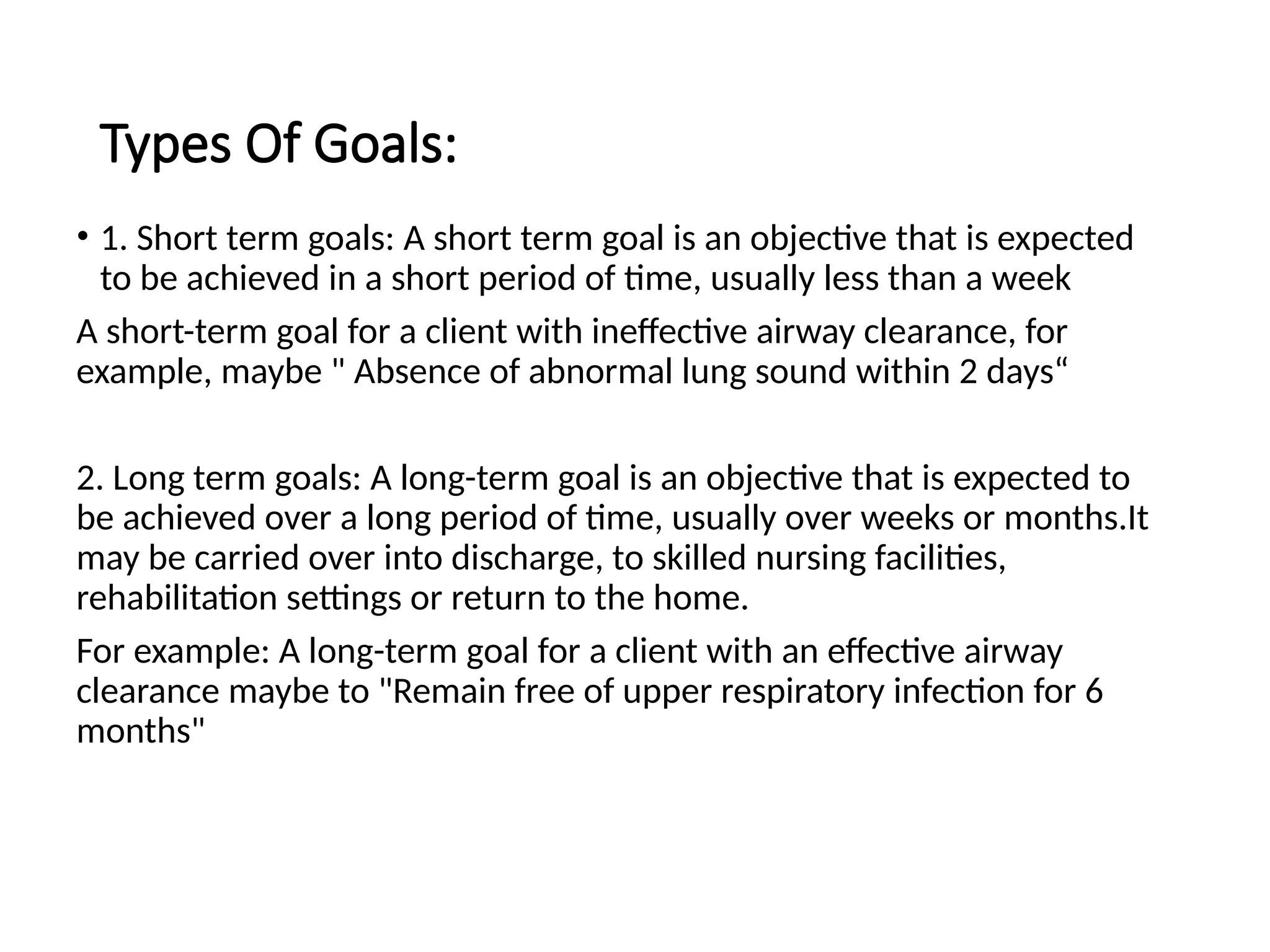Types Of Goals:
• 1. Short term goals: A short term goal is an objective that is expected
to be achieved in a short period of time, usually less than a week
A short-term goal for a client with ineffective airway clearance, for
example, maybe " Absence of abnormal lung sound within 2 days“
2. Long term goals: A long-term goal is an objective that is expected to
be achieved over a long period of time, usually over weeks or months.It
may be carried over into discharge, to skilled nursing facilities,
rehabilitation settings or return to the home.
For example: A long-term goal for a client with an effective airway
clearance maybe to "Remain free of upper respiratory infection for 6
months"
 