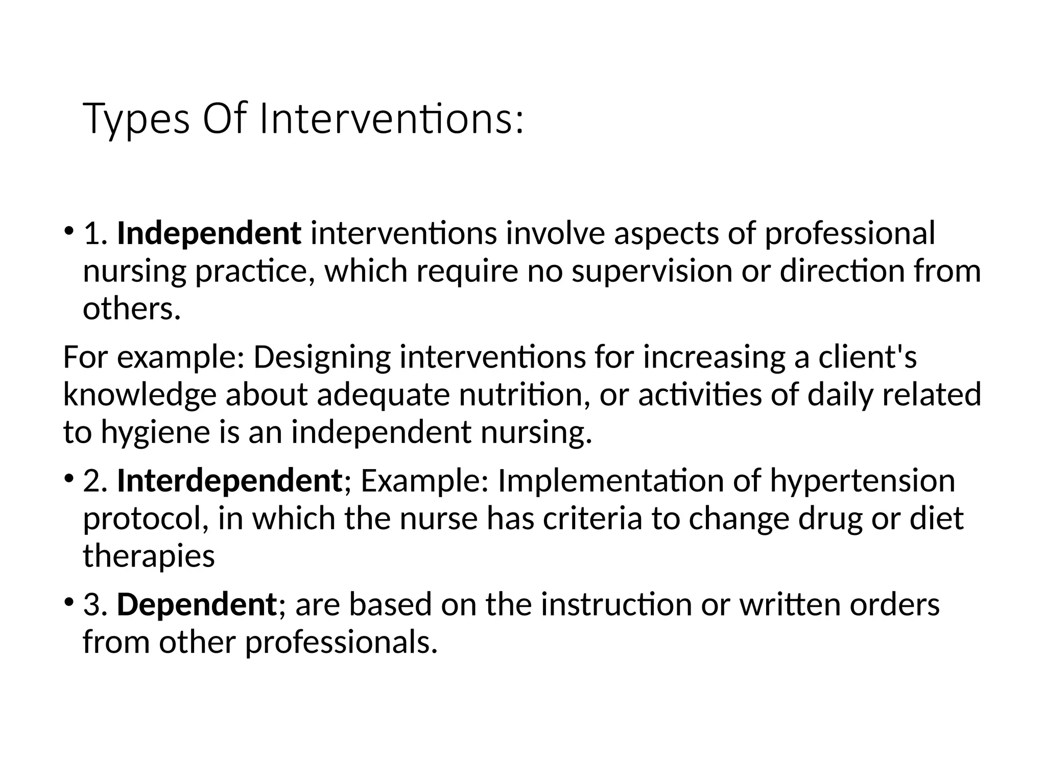 Types Of Interventions:
• 1. Independent interventions involve aspects of professional
nursing practice, which require no supervision or direction from
others.
For example: Designing interventions for increasing a client's
knowledge about adequate nutrition, or activities of daily related
to hygiene is an independent nursing.
• 2. Interdependent; Example: Implementation of hypertension
protocol, in which the nurse has criteria to change drug or diet
therapies
• 3. Dependent; are based on the instruction or written orders
from other professionals.
 