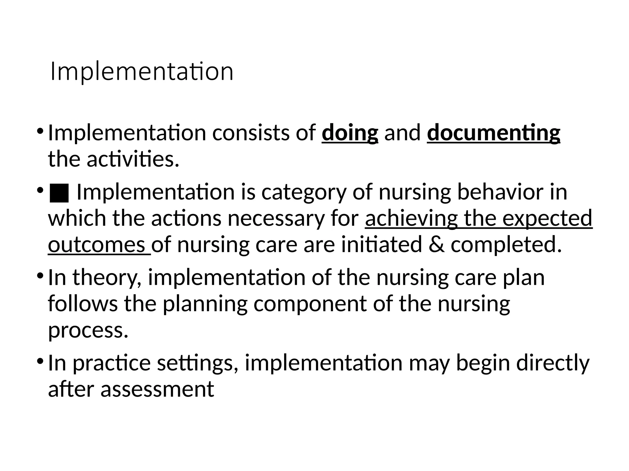 Implementation
•Implementation consists of doing and documenting
the activities.
•■ Implementation is category of nursing behavior in
which the actions necessary for achieving the expected
outcomes of nursing care are initiated & completed.
•In theory, implementation of the nursing care plan
follows the planning component of the nursing
process.
•In practice settings, implementation may begin directly
after assessment
 