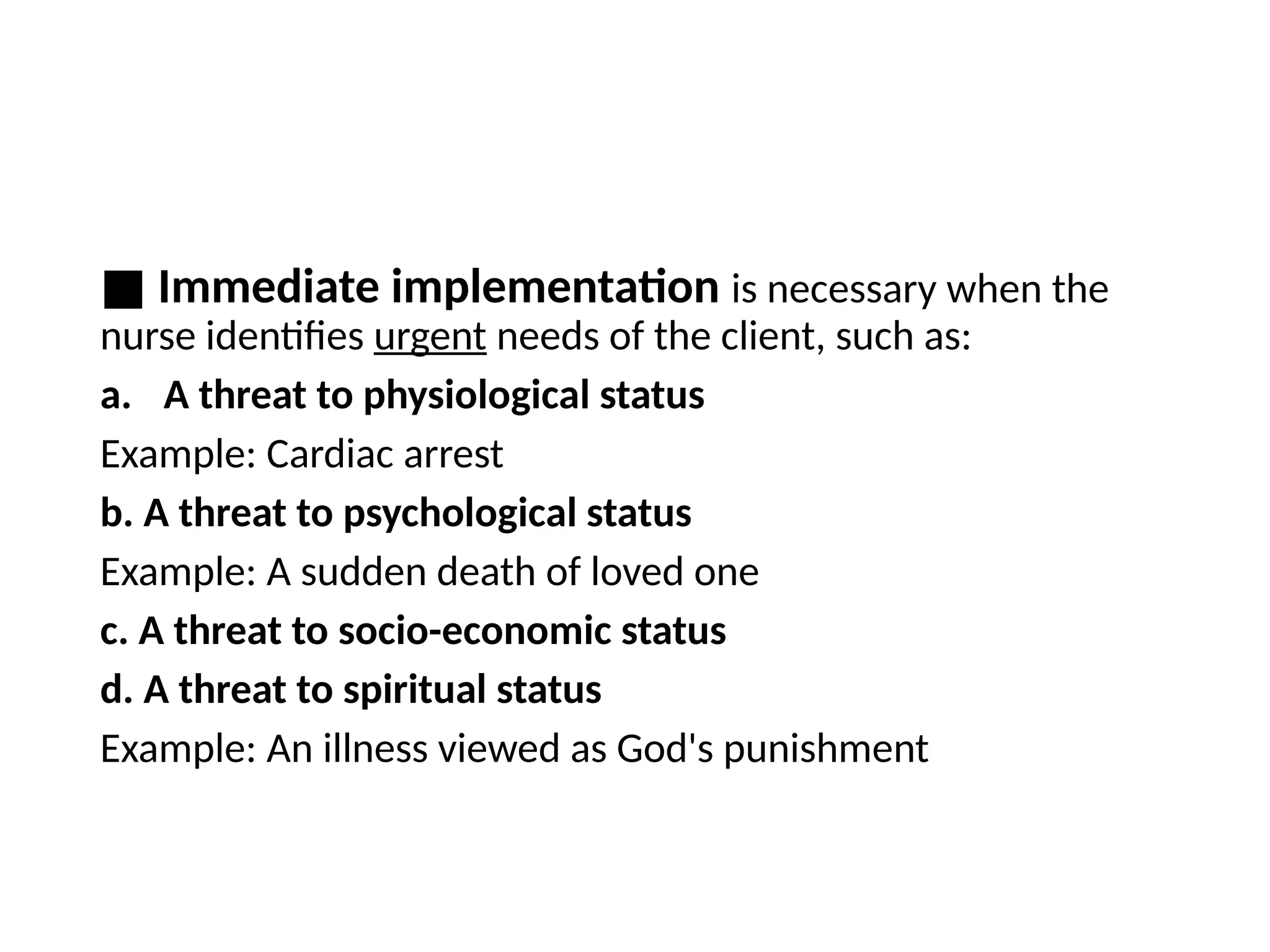 ■ Immediate implementation is necessary when the
nurse identifies urgent needs of the client, such as:
a. A threat to physiological status
Example: Cardiac arrest
b. A threat to psychological status
Example: A sudden death of loved one
c. A threat to socio-economic status
d. A threat to spiritual status
Example: An illness viewed as God's punishment
 