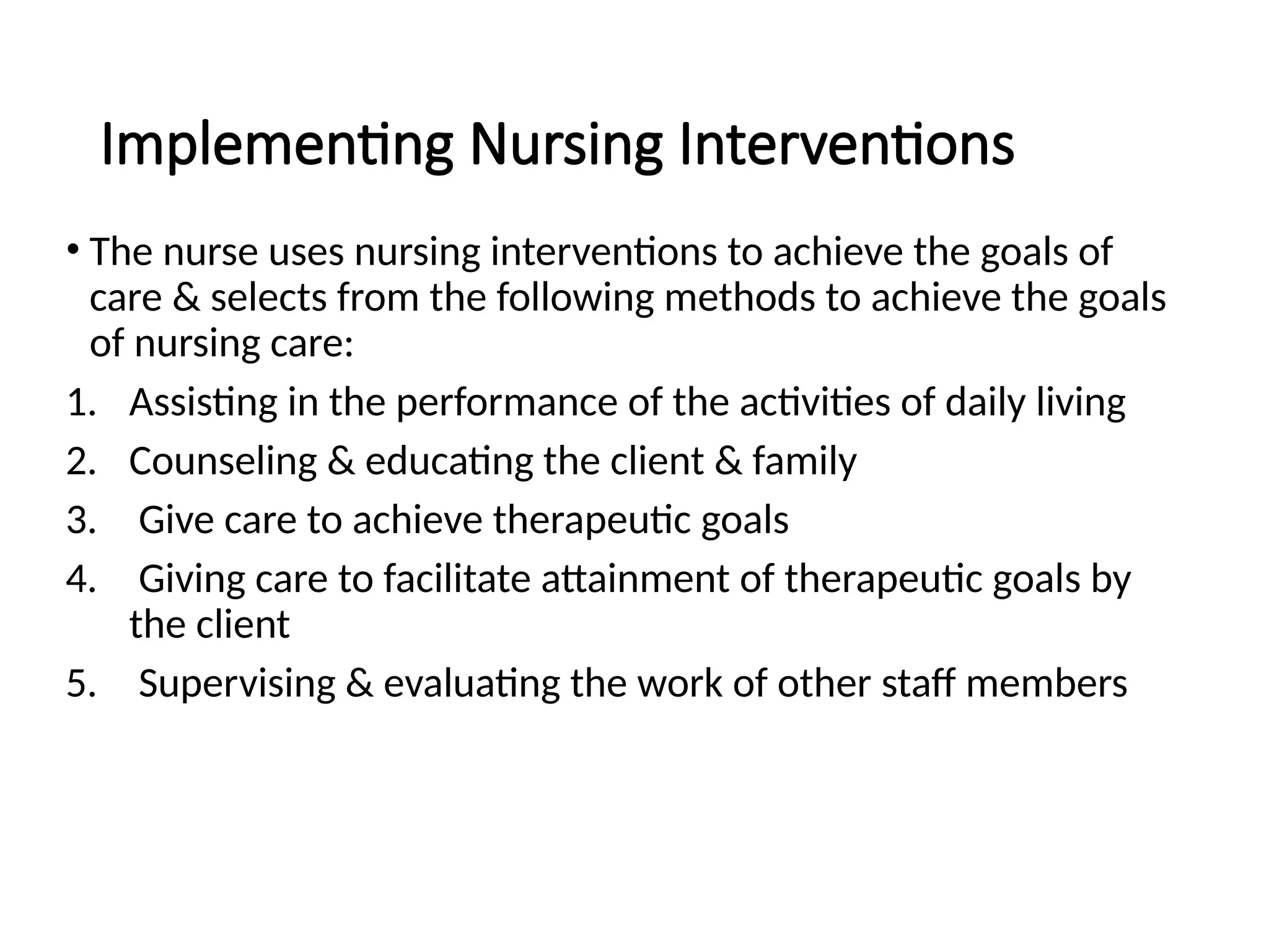 Implementing Nursing Interventions
• The nurse uses nursing interventions to achieve the goals of
care & selects from the following methods to achieve the goals
of nursing care:
1. Assisting in the performance of the activities of daily living
2. Counseling & educating the client & family
3. Give care to achieve therapeutic goals
4. Giving care to facilitate attainment of therapeutic goals by
the client
5. Supervising & evaluating the work of other staff members
 