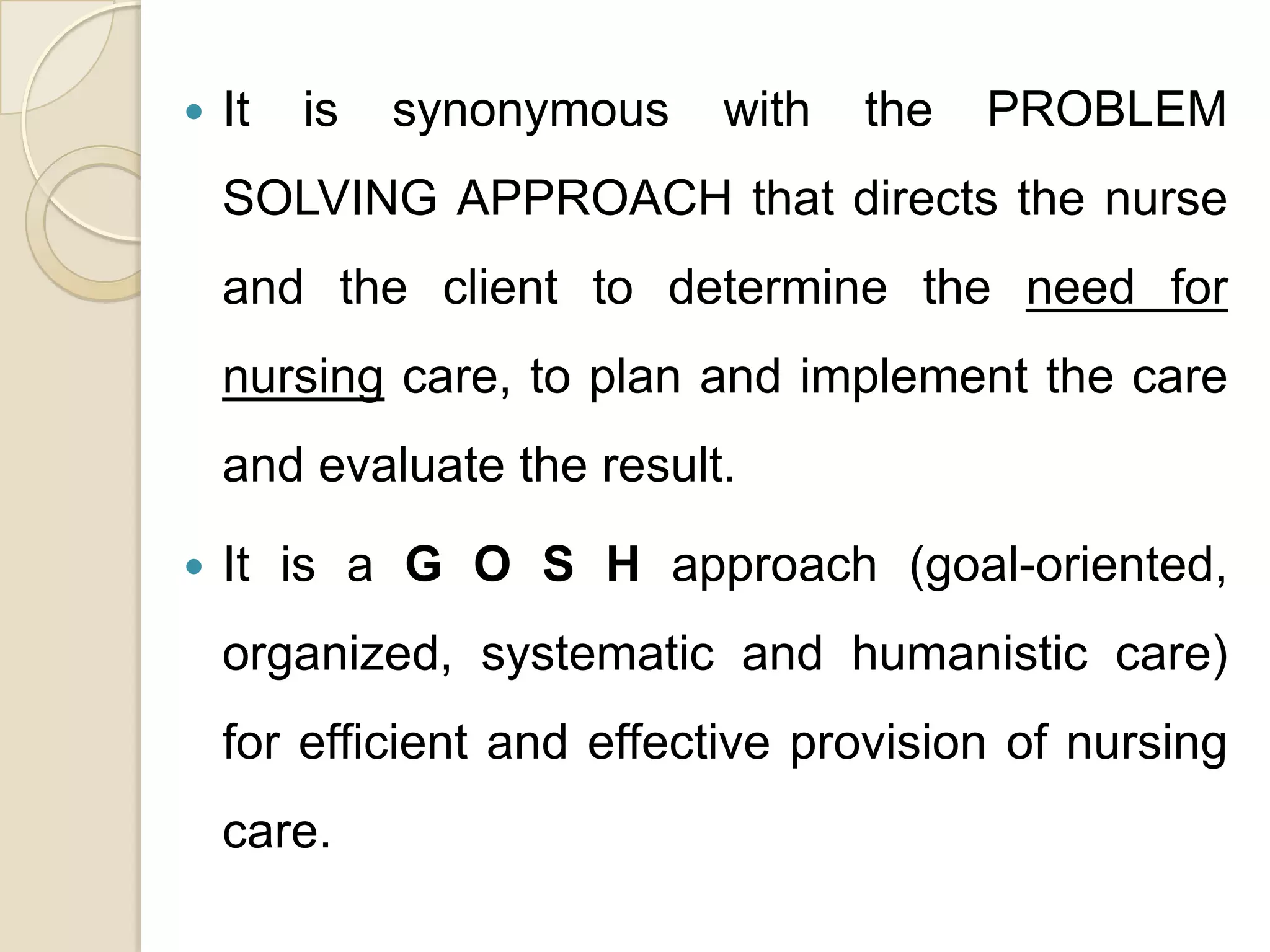    It   is   synonymous   with   the   PROBLEM
    SOLVING APPROACH that directs the nurse
    and the client to determine the need for
    nursing care, to plan and implement the care
    and evaluate the result.

   It is a G O S H approach (goal-oriented,
    organized, systematic and humanistic care)
    for efficient and effective provision of nursing
    care.
 