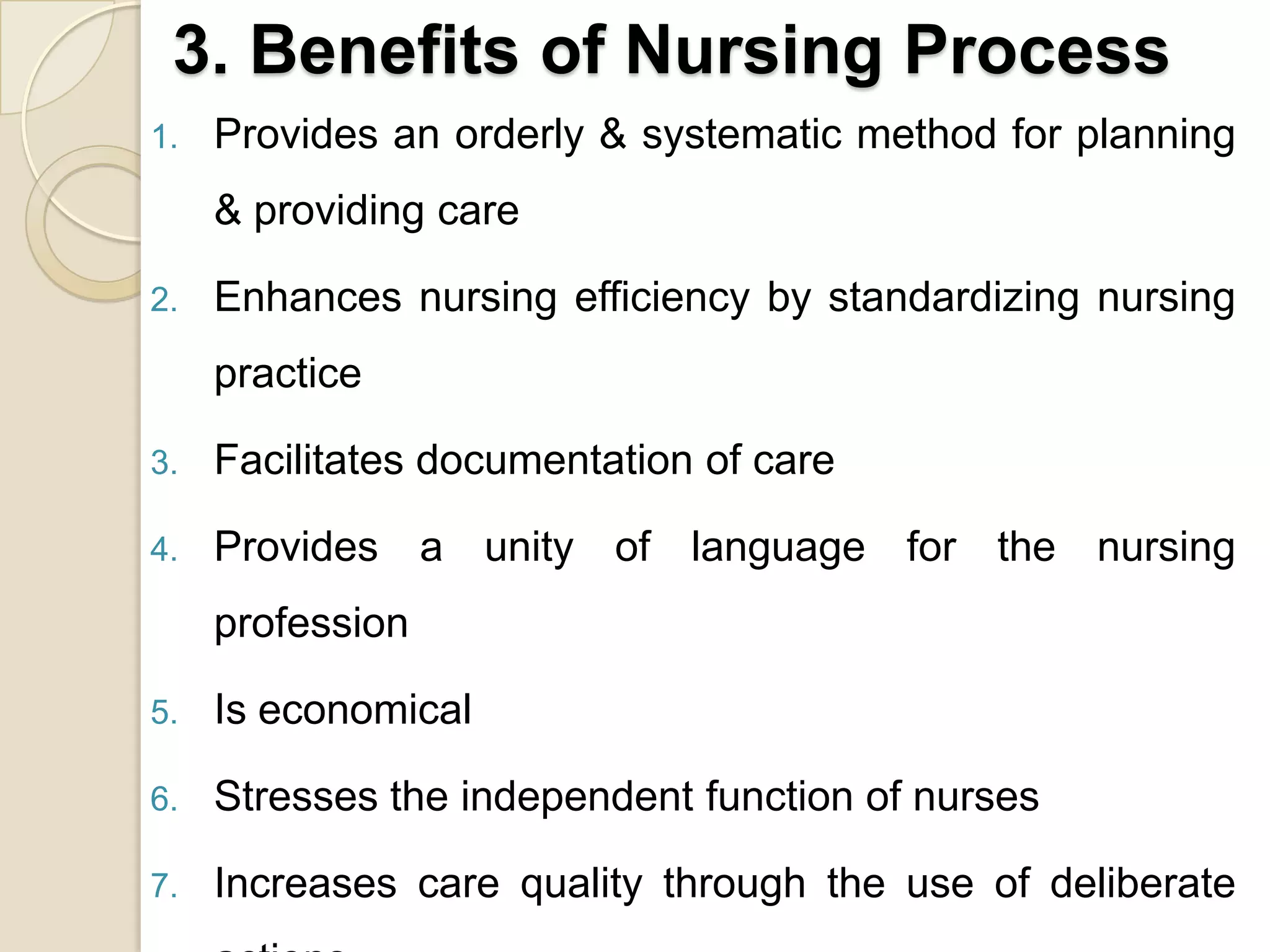 3. Benefits of Nursing Process
1.   Provides an orderly & systematic method for planning
     & providing care

2.   Enhances nursing efficiency by standardizing nursing
     practice

3.   Facilitates documentation of care

4.   Provides a unity of language for the nursing
     profession

5.   Is economical

6.   Stresses the independent function of nurses

7.   Increases care quality through the use of deliberate
 