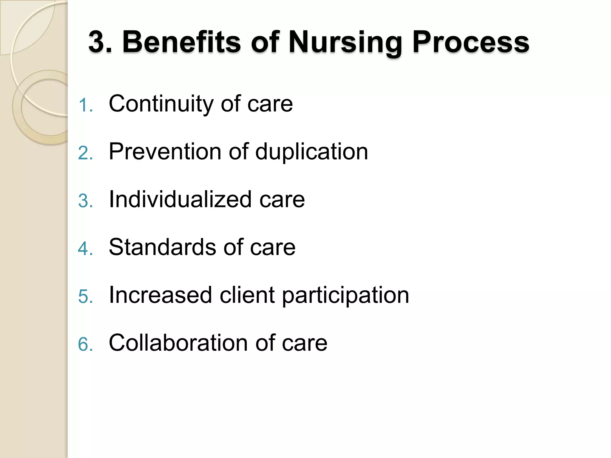 3. Benefits of Nursing Process
1.   Continuity of care

2.   Prevention of duplication

3.   Individualized care

4.   Standards of care

5.   Increased client participation

6.   Collaboration of care
 