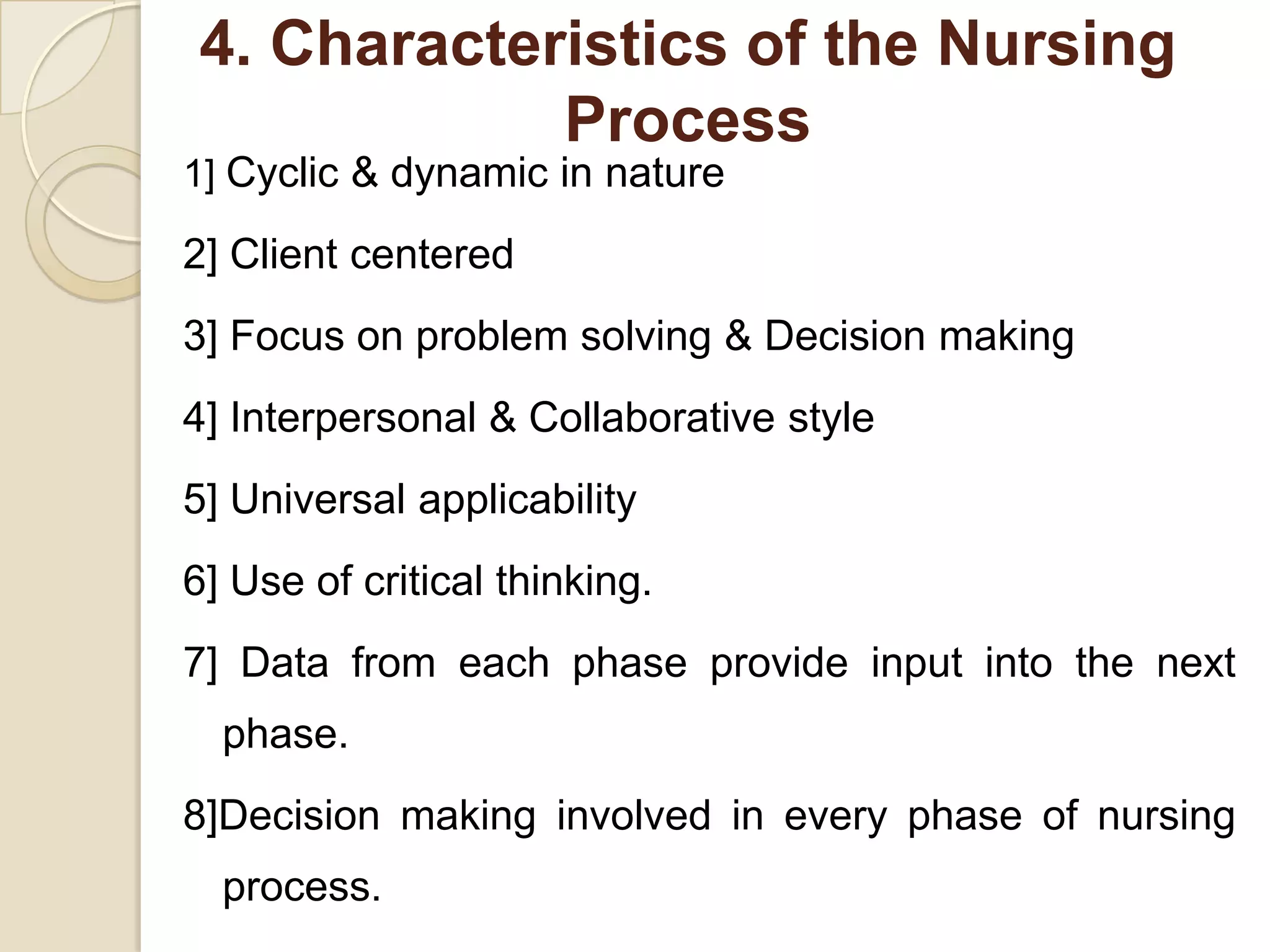 4. Characteristics of the Nursing
            Process
1] Cyclic & dynamic in nature

2] Client centered
3] Focus on problem solving & Decision making
4] Interpersonal & Collaborative style
5] Universal applicability
6] Use of critical thinking.
7] Data from each phase provide input into the next
  phase.
8]Decision making involved in every phase of nursing
  process.
 