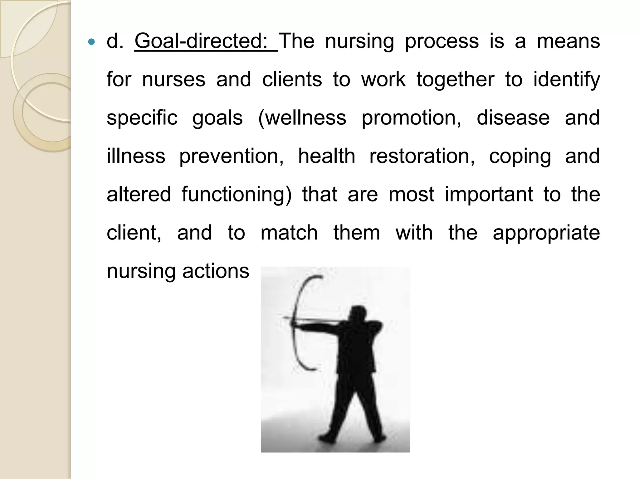    d. Goal-directed: The nursing process is a means
    for nurses and clients to work together to identify
    specific goals (wellness promotion, disease and
    illness prevention, health restoration, coping and
    altered functioning) that are most important to the
    client, and to match them with the appropriate
    nursing actions
 