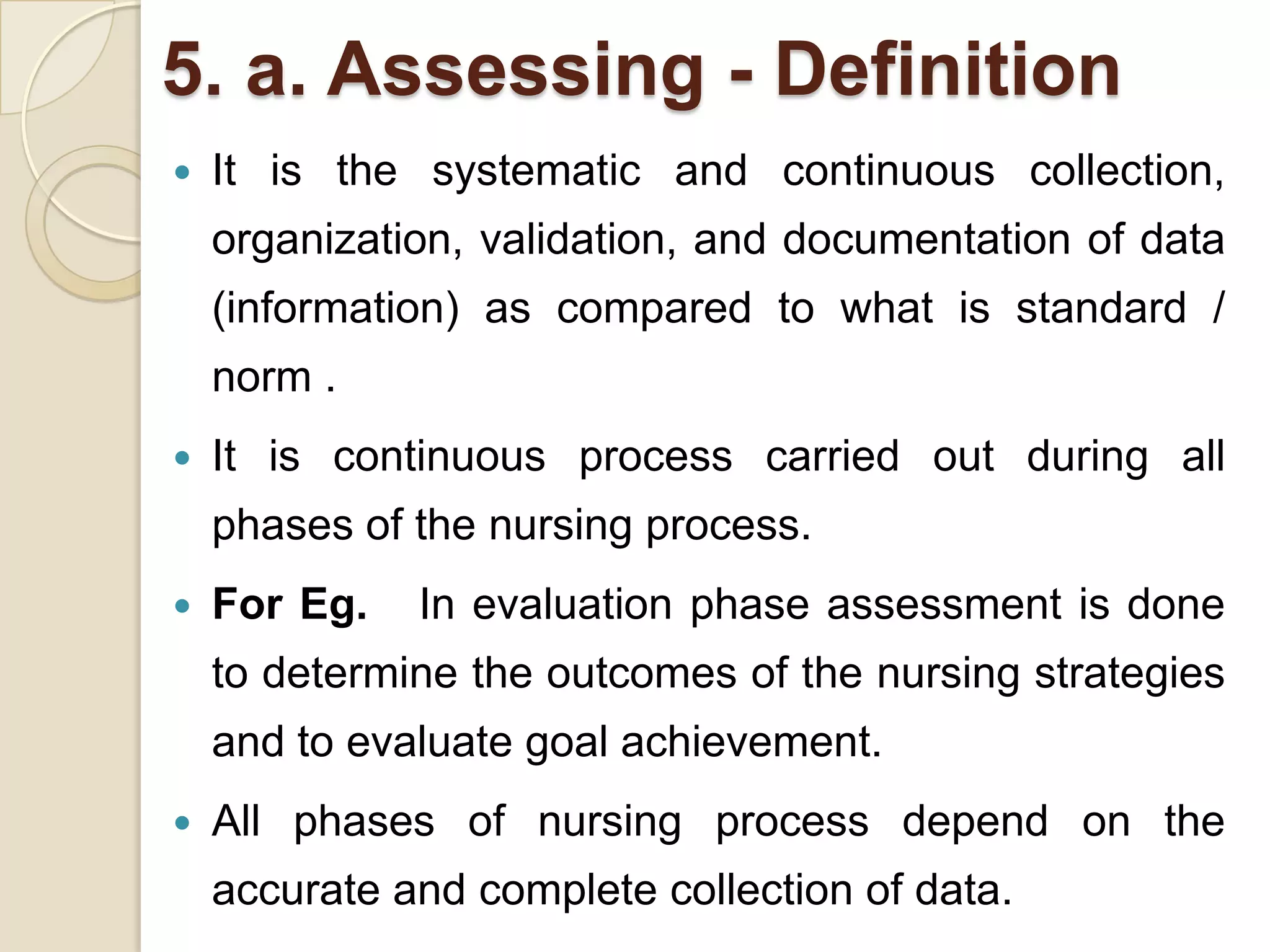 5. a. Assessing - Definition
   It is the systematic and continuous collection,
    organization, validation, and documentation of data
    (information) as compared to what is standard /
    norm .
   It is continuous process carried out during all
    phases of the nursing process.
   For Eg.   In evaluation phase assessment is done
    to determine the outcomes of the nursing strategies
    and to evaluate goal achievement.
   All phases of nursing process depend on the
    accurate and complete collection of data.
 