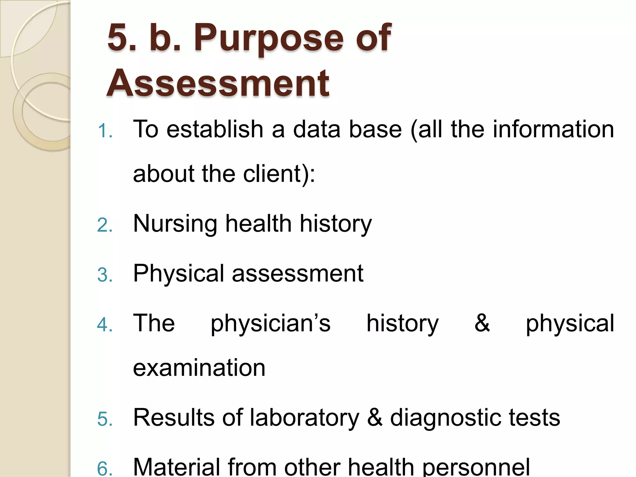 5. b. Purpose of
 Assessment
1.   To establish a data base (all the information
     about the client):

2.   Nursing health history

3.   Physical assessment

4.   The    physician’s    history   &   physical
     examination

5.   Results of laboratory & diagnostic tests

6.   Material from other health personnel
 
