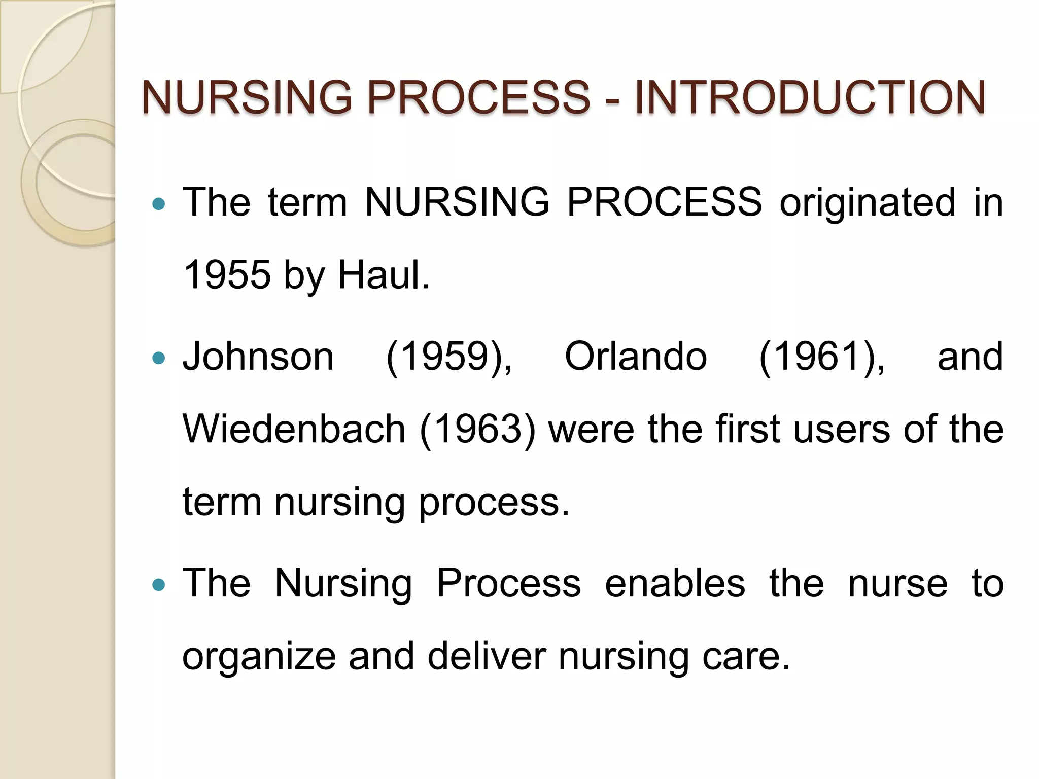 NURSING PROCESS - INTRODUCTION

   The term NURSING PROCESS originated in
    1955 by Haul.

   Johnson    (1959),   Orlando    (1961),   and
    Wiedenbach (1963) were the first users of the
    term nursing process.

   The Nursing Process enables the nurse to
    organize and deliver nursing care.
 