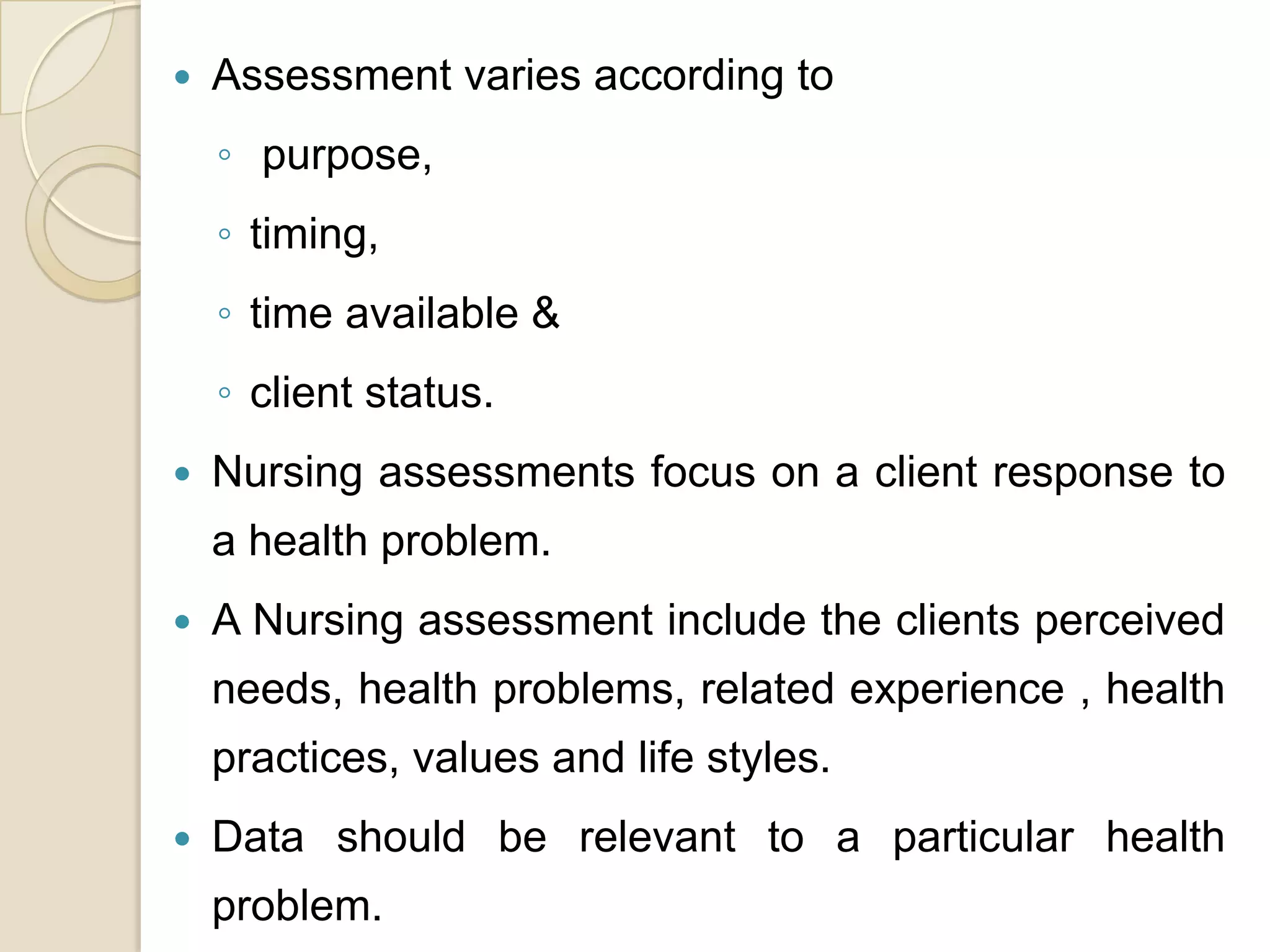    Assessment varies according to
    ◦ purpose,
    ◦ timing,
    ◦ time available &
    ◦ client status.
   Nursing assessments focus on a client response to
    a health problem.
   A Nursing assessment include the clients perceived
    needs, health problems, related experience , health
    practices, values and life styles.
   Data should be relevant to a particular health
    problem.
 