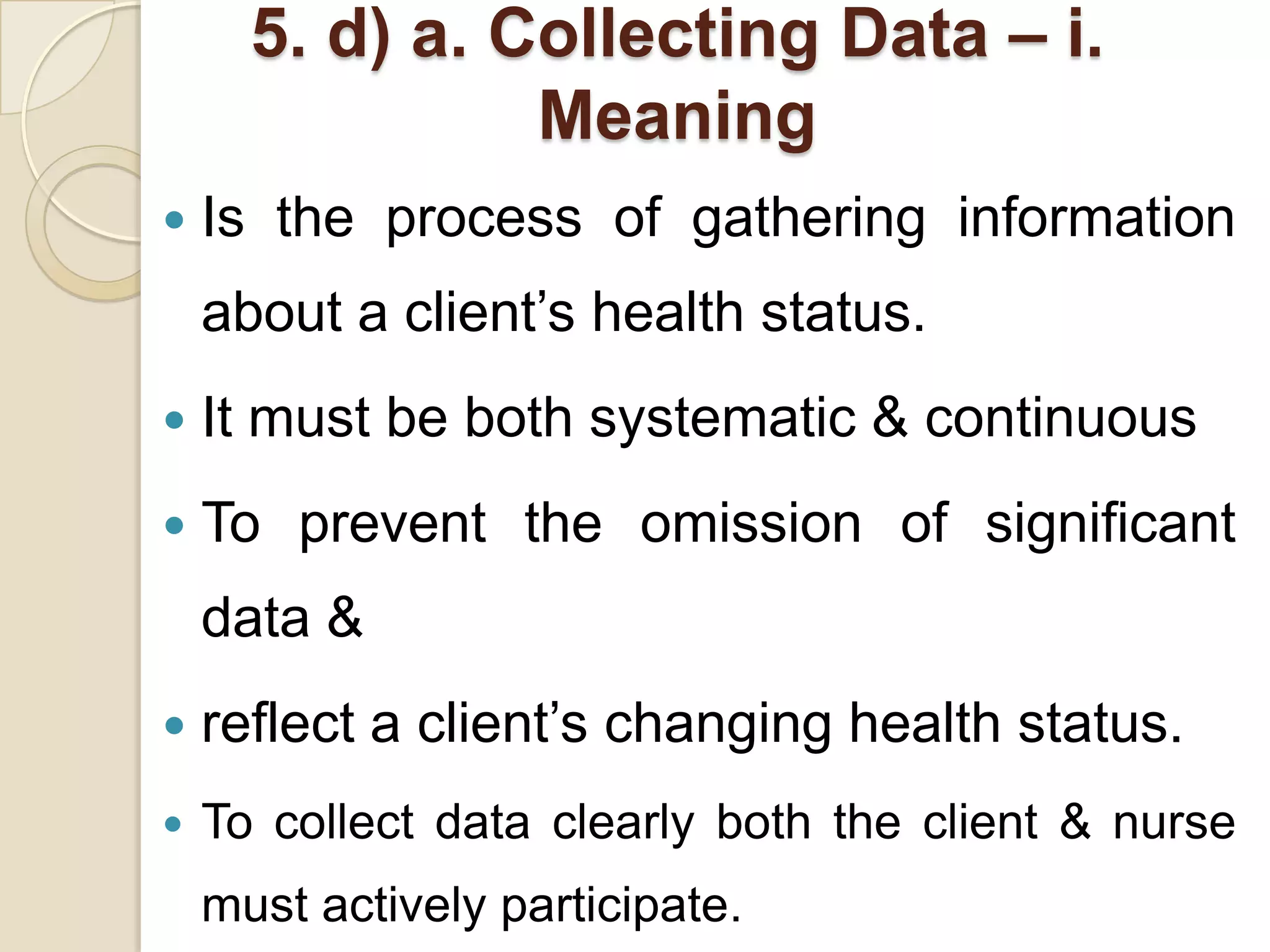 5. d) a. Collecting Data – i.
                Meaning
   Is the process of gathering information
    about a client’s health status.
   It must be both systematic & continuous
   To prevent the omission of significant
    data &
   reflect a client’s changing health status.
   To collect data clearly both the client & nurse
    must actively participate.
 