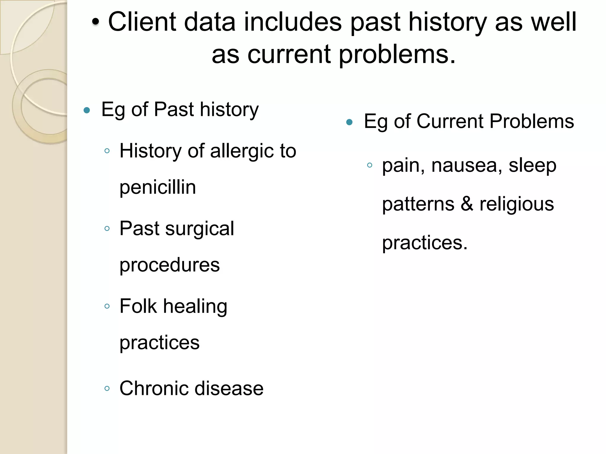 • Client data includes past history as well
           as current problems.
   Eg of Past history
                                  Eg of Current Problems
    ◦ History of allergic to
                                   ◦ pain, nausea, sleep
      penicillin
                                    patterns & religious
    ◦ Past surgical
                                    practices.
      procedures

    ◦ Folk healing
      practices

    ◦ Chronic disease
 