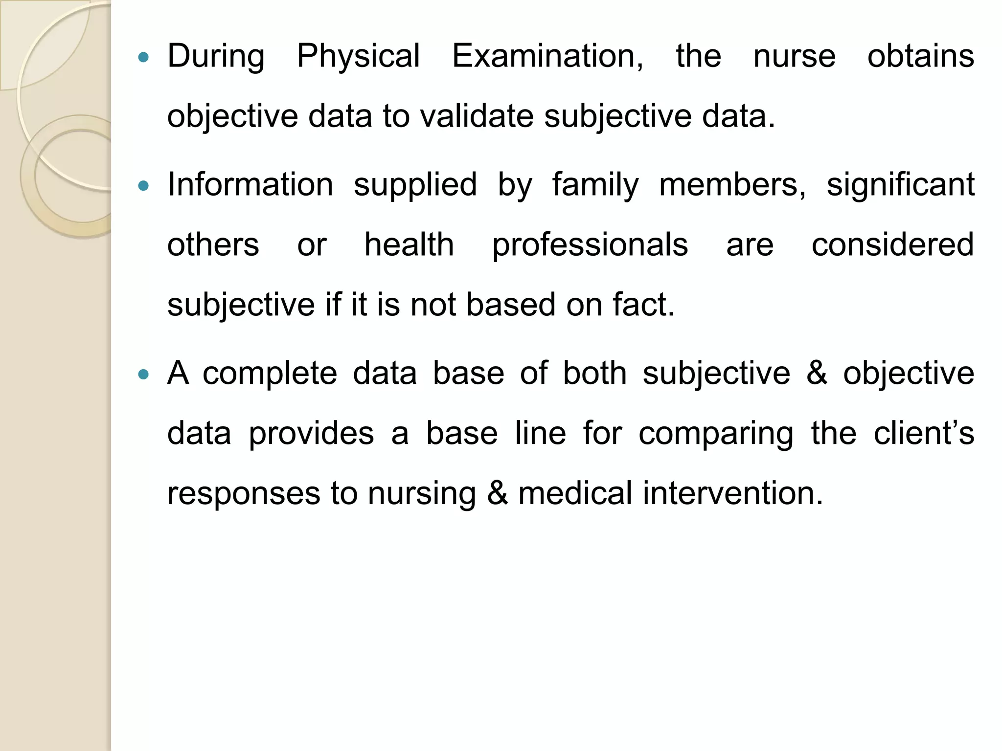    During Physical Examination, the nurse obtains
    objective data to validate subjective data.

   Information supplied by family members, significant
    others   or   health    professionals    are   considered
    subjective if it is not based on fact.

   A complete data base of both subjective & objective
    data provides a base line for comparing the client’s
    responses to nursing & medical intervention.
 
