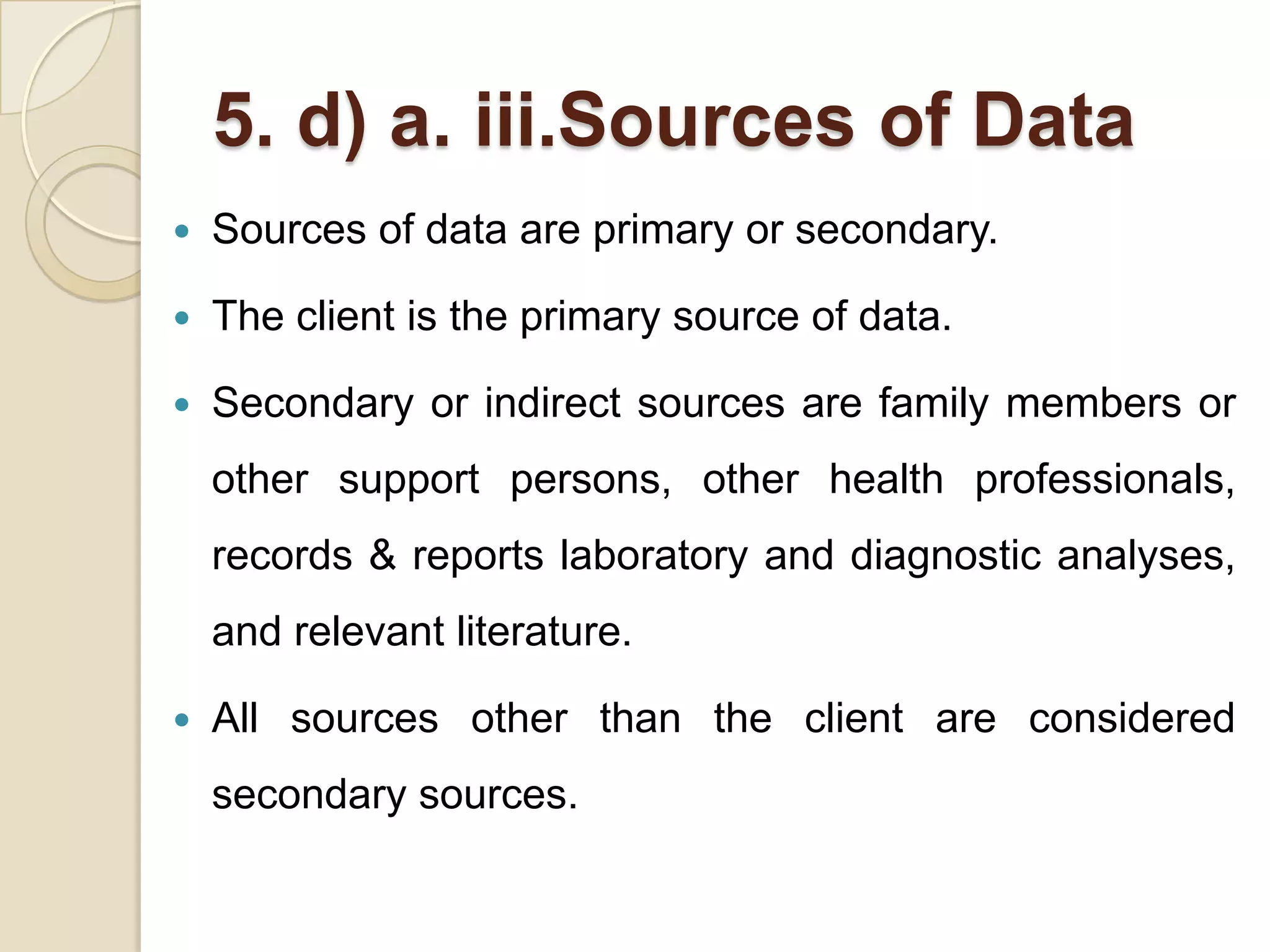 5. d) a. iii.Sources of Data
   Sources of data are primary or secondary.

   The client is the primary source of data.

   Secondary or indirect sources are family members or
    other support persons, other health professionals,
    records & reports laboratory and diagnostic analyses,
    and relevant literature.

   All sources other than the client are considered
    secondary sources.
 