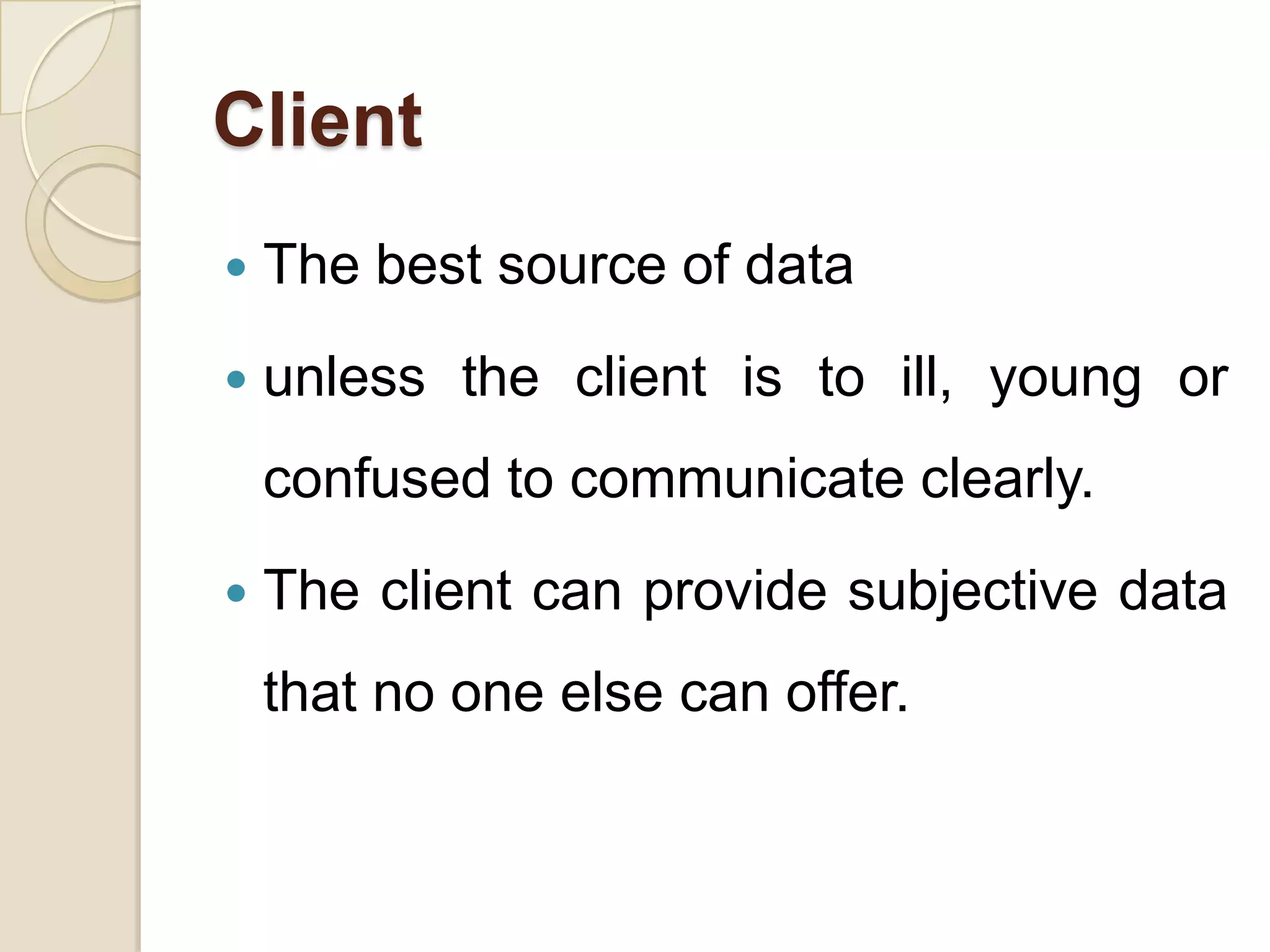 Client
   The best source of data
   unless the client is to ill, young or
    confused to communicate clearly.
   The client can provide subjective data
    that no one else can offer.
 