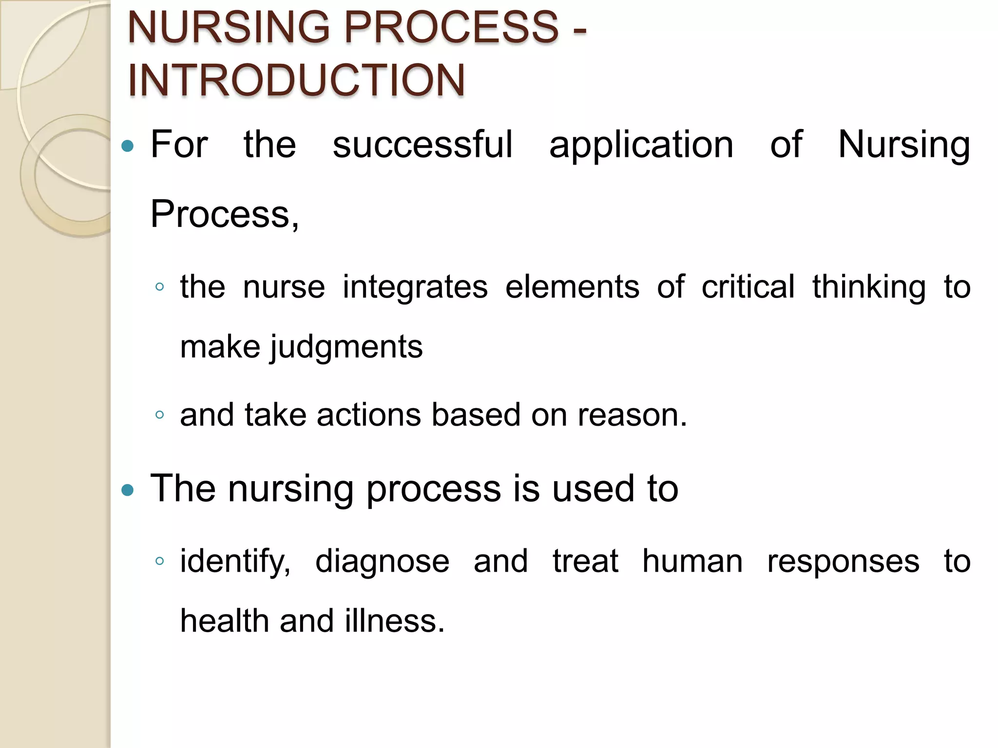 NURSING PROCESS -
INTRODUCTION
   For the successful application of Nursing
    Process,
    ◦ the nurse integrates elements of critical thinking to
     make judgments

    ◦ and take actions based on reason.

   The nursing process is used to
    ◦ identify, diagnose and treat human responses to
     health and illness.
 