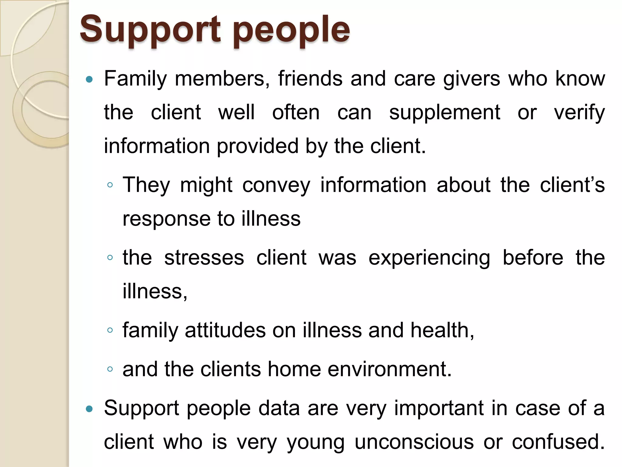 Support people
   Family members, friends and care givers who know
    the client well often can supplement or verify
    information provided by the client.
    ◦ They might convey information about the client’s
      response to illness
    ◦ the stresses client was experiencing before the
      illness,
    ◦ family attitudes on illness and health,
    ◦ and the clients home environment.
   Support people data are very important in case of a
    client who is very young unconscious or confused.
 