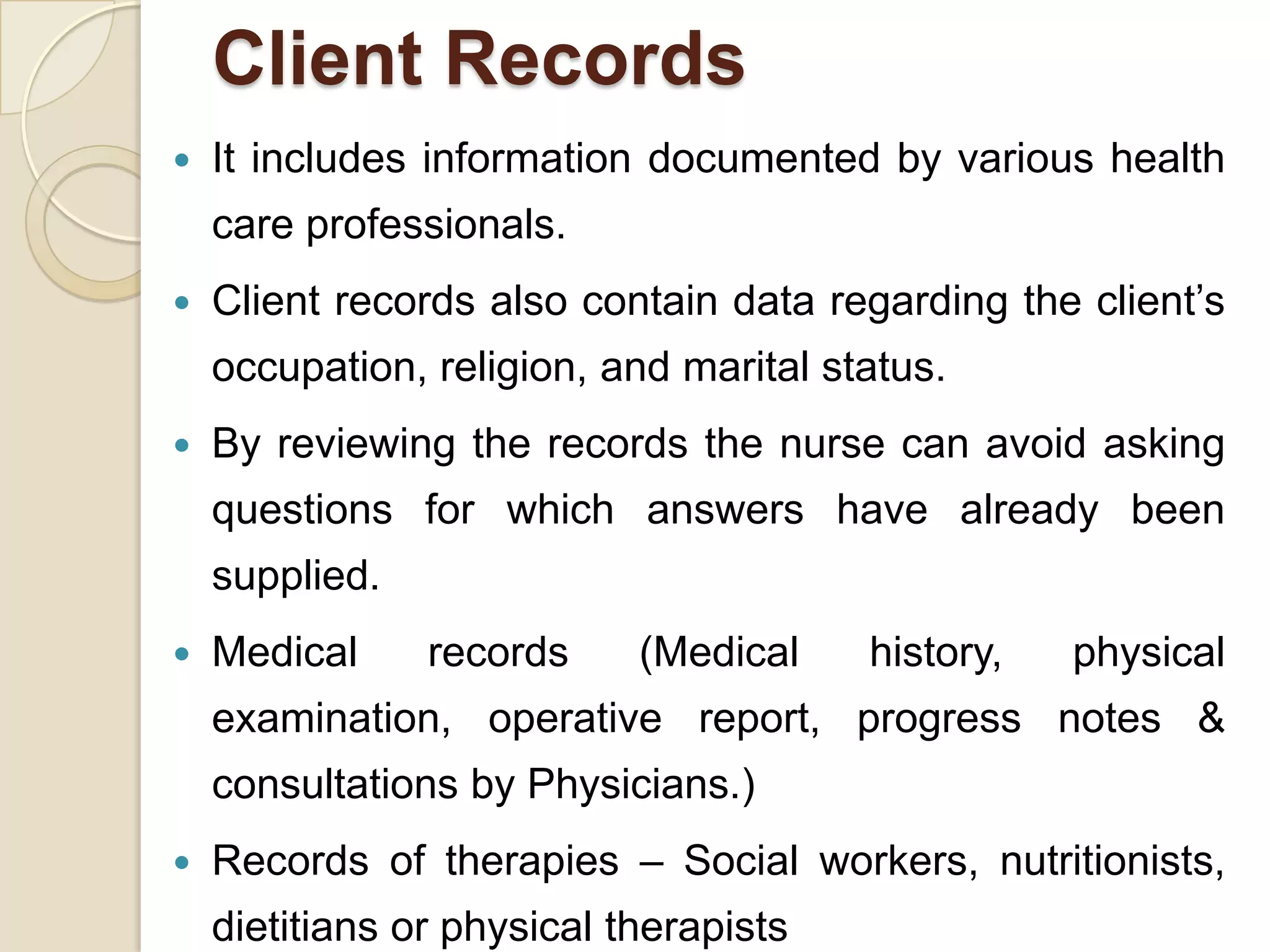 Client Records
   It includes information documented by various health
    care professionals.
   Client records also contain data regarding the client’s
    occupation, religion, and marital status.
   By reviewing the records the nurse can avoid asking
    questions for which answers have already been
    supplied.
   Medical     records     (Medical    history,   physical
    examination, operative report, progress notes &
    consultations by Physicians.)
   Records of therapies – Social workers, nutritionists,
    dietitians or physical therapists
 