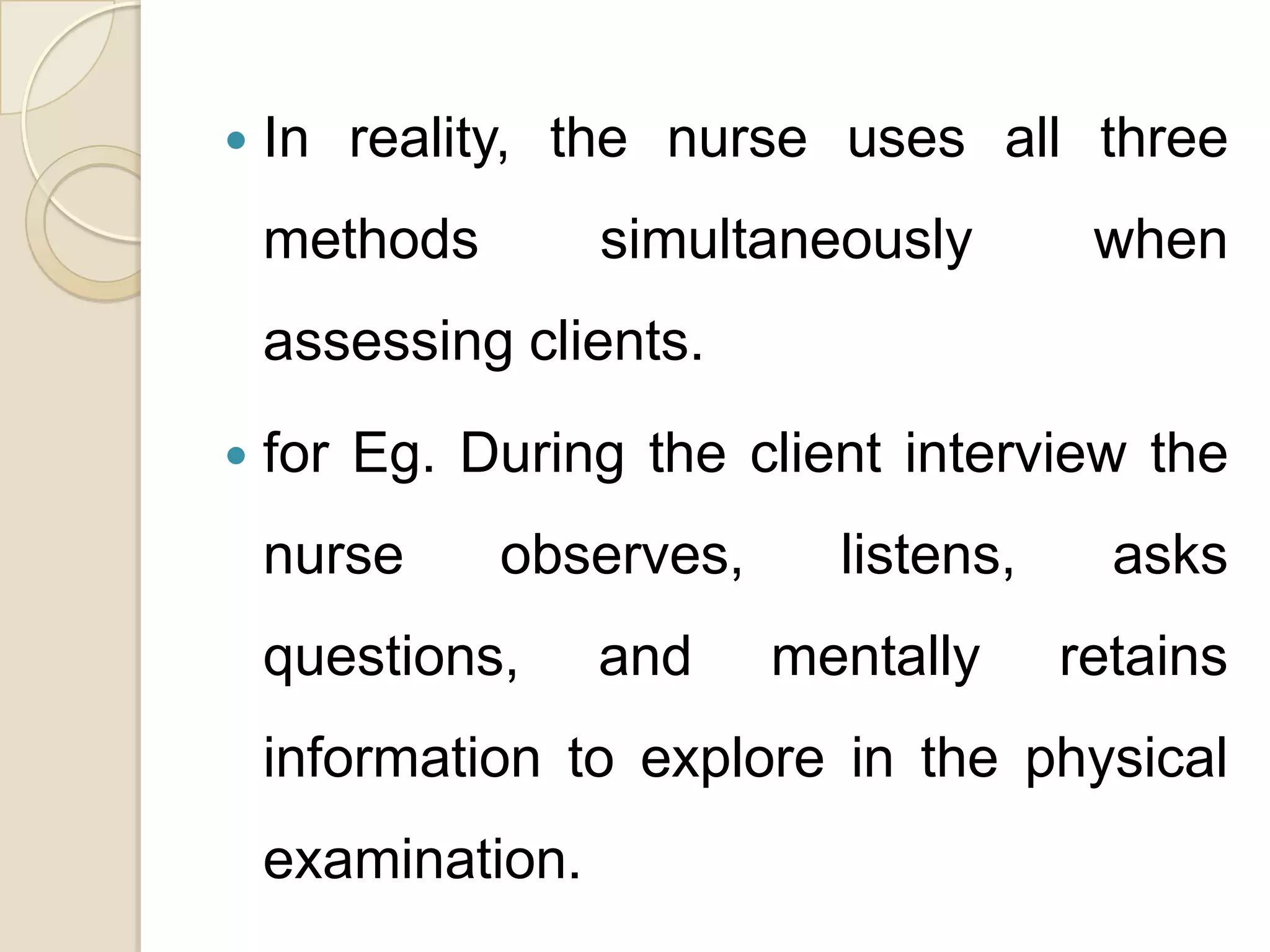    In reality, the nurse uses all three
    methods        simultaneously       when
    assessing clients.
   for Eg. During the client interview the
    nurse     observes,     listens,     asks
    questions,     and    mentally     retains
    information to explore in the physical
    examination.
 