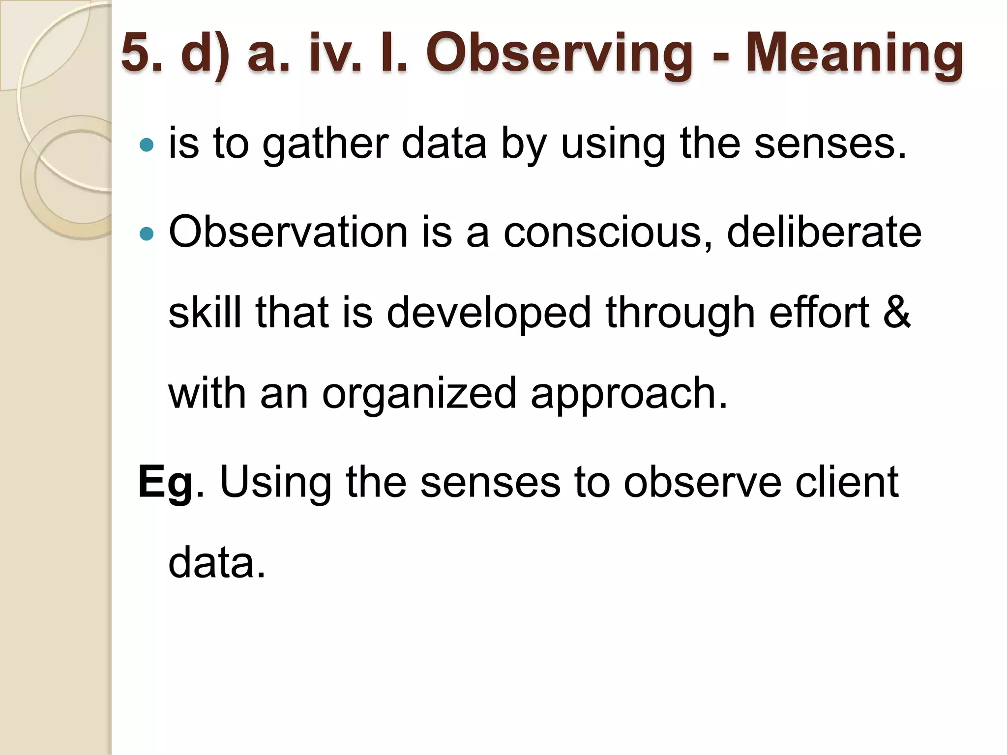 5. d) a. iv. I. Observing - Meaning
   is to gather data by using the senses.
   Observation is a conscious, deliberate
    skill that is developed through effort &
    with an organized approach.
Eg. Using the senses to observe client
    data.
 