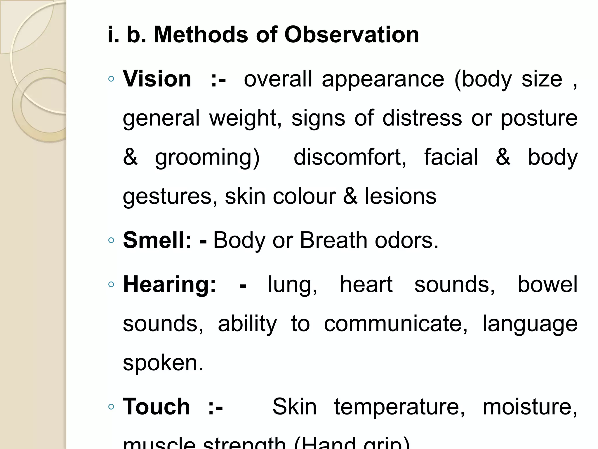 i. b. Methods of Observation
◦ Vision :- overall appearance (body size ,
 general weight, signs of distress or posture
 & grooming)     discomfort, facial & body
 gestures, skin colour & lesions
◦ Smell: - Body or Breath odors.
◦ Hearing: - lung, heart sounds, bowel
 sounds, ability to communicate, language
 spoken.
◦ Touch :-     Skin temperature, moisture,
 