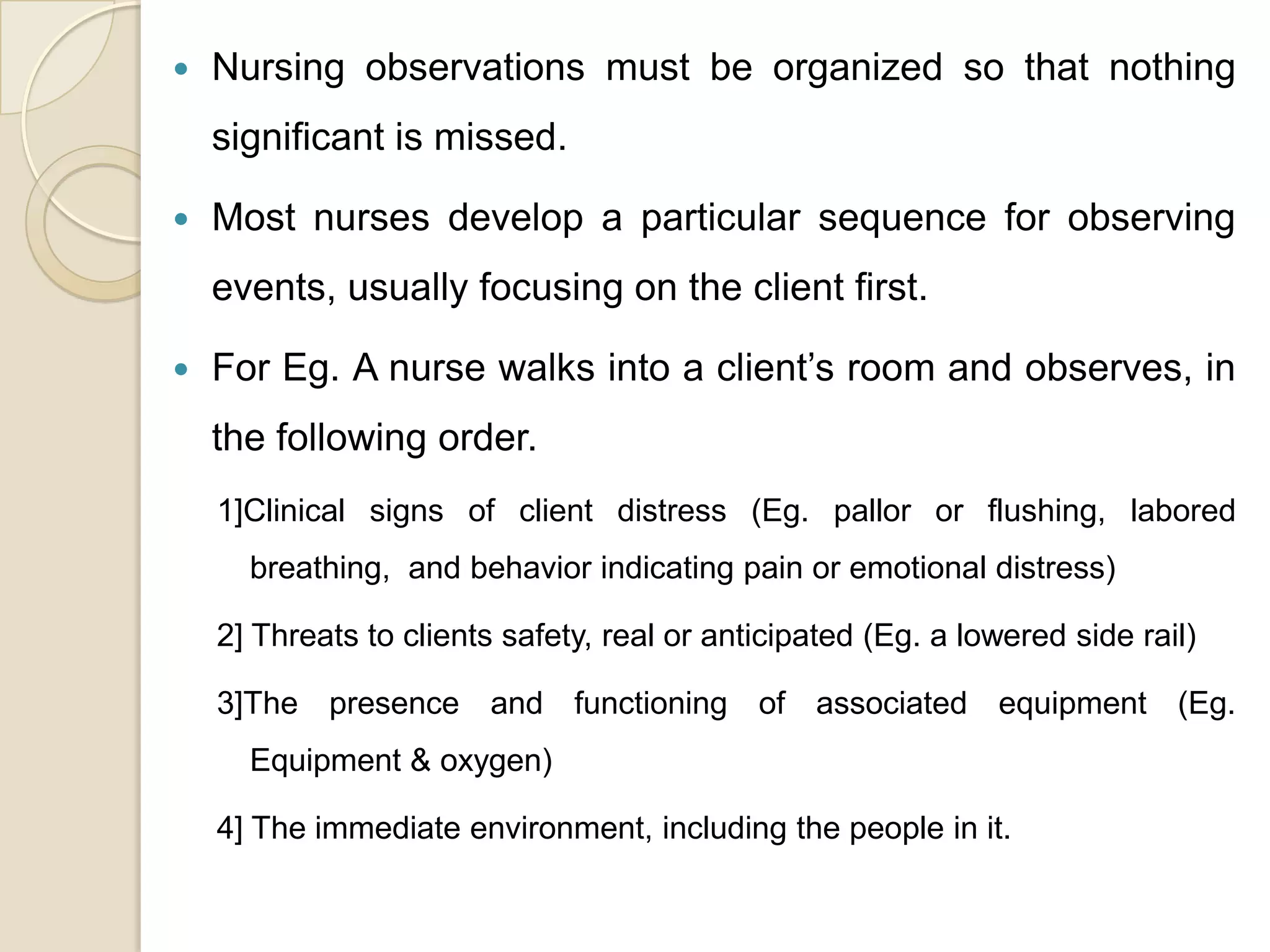    Nursing observations must be organized so that nothing
    significant is missed.

   Most nurses develop a particular sequence for observing
    events, usually focusing on the client first.

   For Eg. A nurse walks into a client’s room and observes, in
    the following order.
    1]Clinical signs of client distress (Eg. pallor or flushing, labored
      breathing, and behavior indicating pain or emotional distress)

    2] Threats to clients safety, real or anticipated (Eg. a lowered side rail)

    3]The presence and functioning of associated equipment (Eg.
      Equipment & oxygen)

    4] The immediate environment, including the people in it.
 