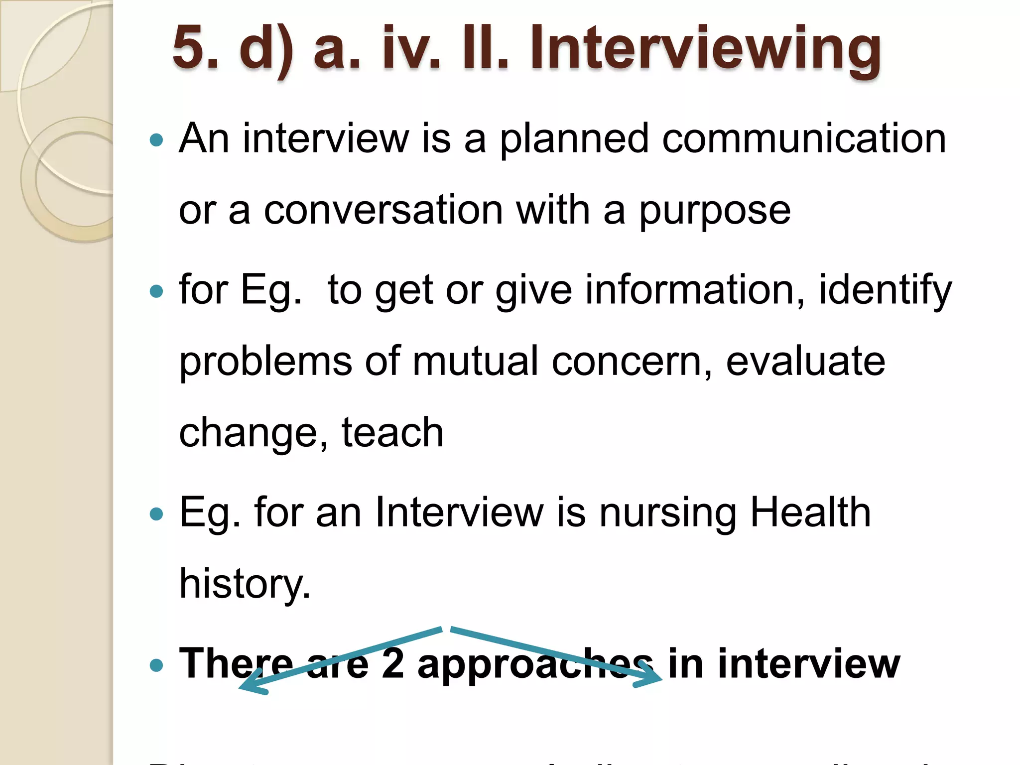 5. d) a. iv. II. Interviewing
   An interview is a planned communication
    or a conversation with a purpose
   for Eg. to get or give information, identify
    problems of mutual concern, evaluate
    change, teach
   Eg. for an Interview is nursing Health
    history.
   There are 2 approaches in interview
 