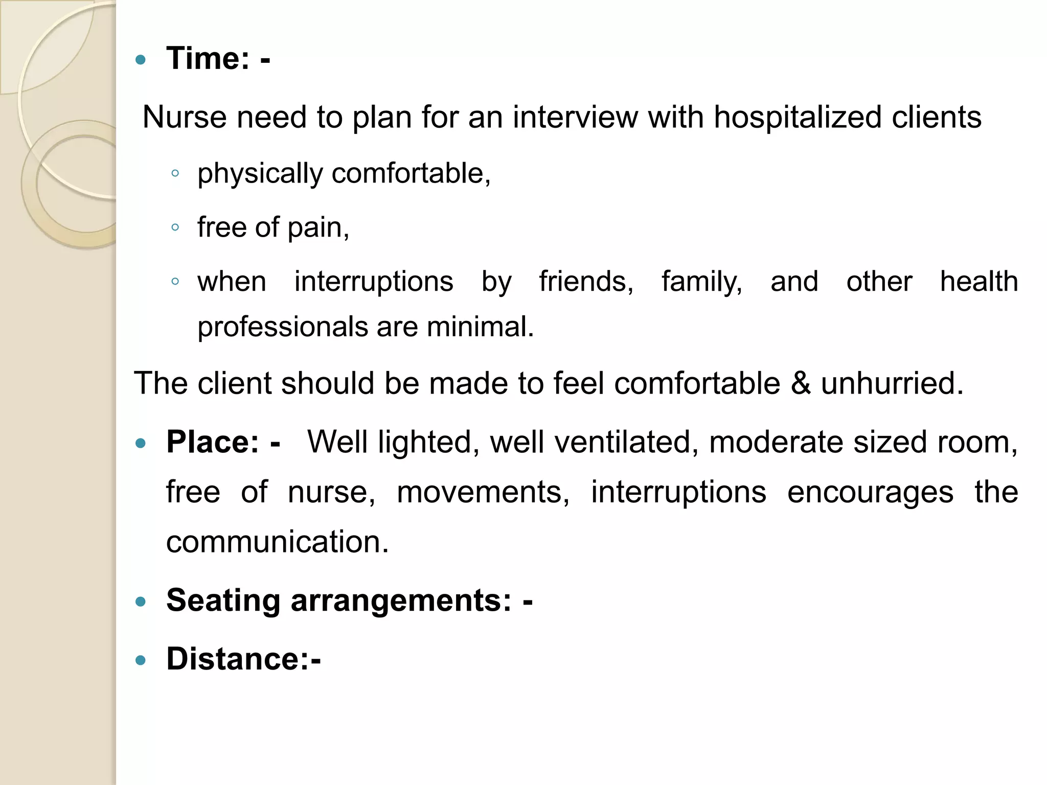   Time: -
Nurse need to plan for an interview with hospitalized clients
    ◦ physically comfortable,
    ◦ free of pain,
    ◦ when interruptions by friends, family, and other health
      professionals are minimal.
The client should be made to feel comfortable & unhurried.
   Place: - Well lighted, well ventilated, moderate sized room,
    free of nurse, movements, interruptions encourages the
    communication.
   Seating arrangements: -
   Distance:-
 